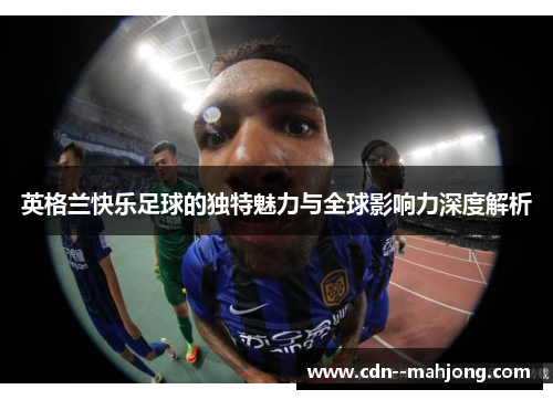 英格兰快乐足球的独特魅力与全球影响力深度解析