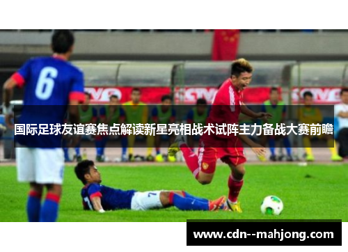 国际足球友谊赛焦点解读新星亮相战术试阵主力备战大赛前瞻 国际足球友谊赛焦点解读新星亮相战术试阵主力备战大赛前瞻