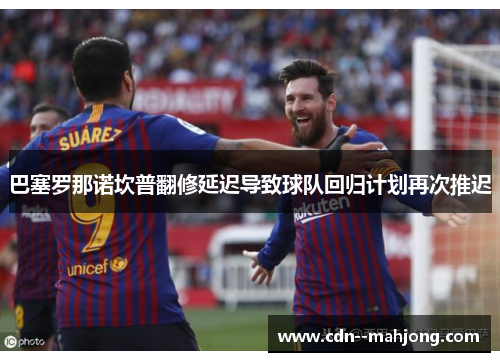 巴塞罗那诺坎普翻修延迟导致球队回归计划再次推迟 巴塞罗那诺坎普翻修延迟导致球队回归计划再次推迟