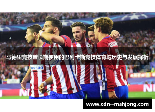 马德里竞技曾长期使用的巴列卡斯竞技体育城历史与发展探析