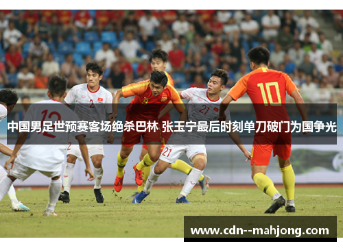 中国男足世预赛客场绝杀巴林 张玉宁最后时刻单刀破门为国争光 中国男足世预赛客场绝杀巴林 张玉宁最后时刻单刀破门为国争光