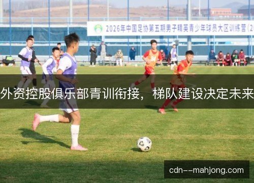 外资控股俱乐部青训衔接，梯队建设决定未来